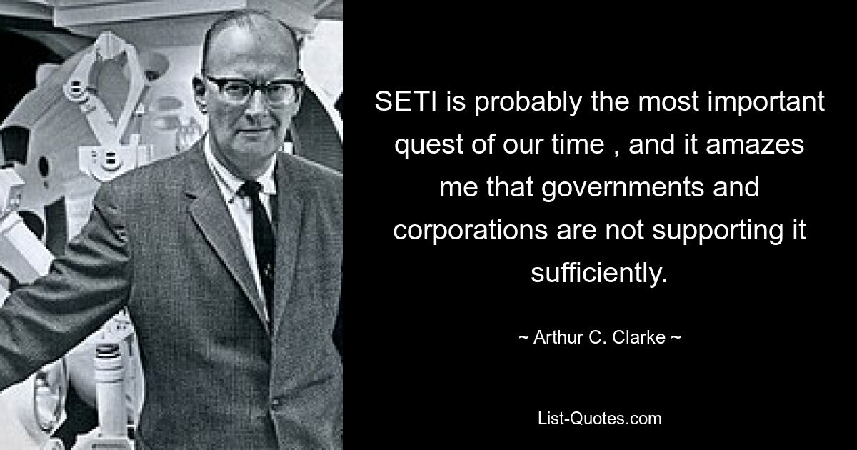 SETI is probably the most important quest of our time , and it amazes me that governments and corporations are not supporting it sufficiently. — © Arthur C. Clarke