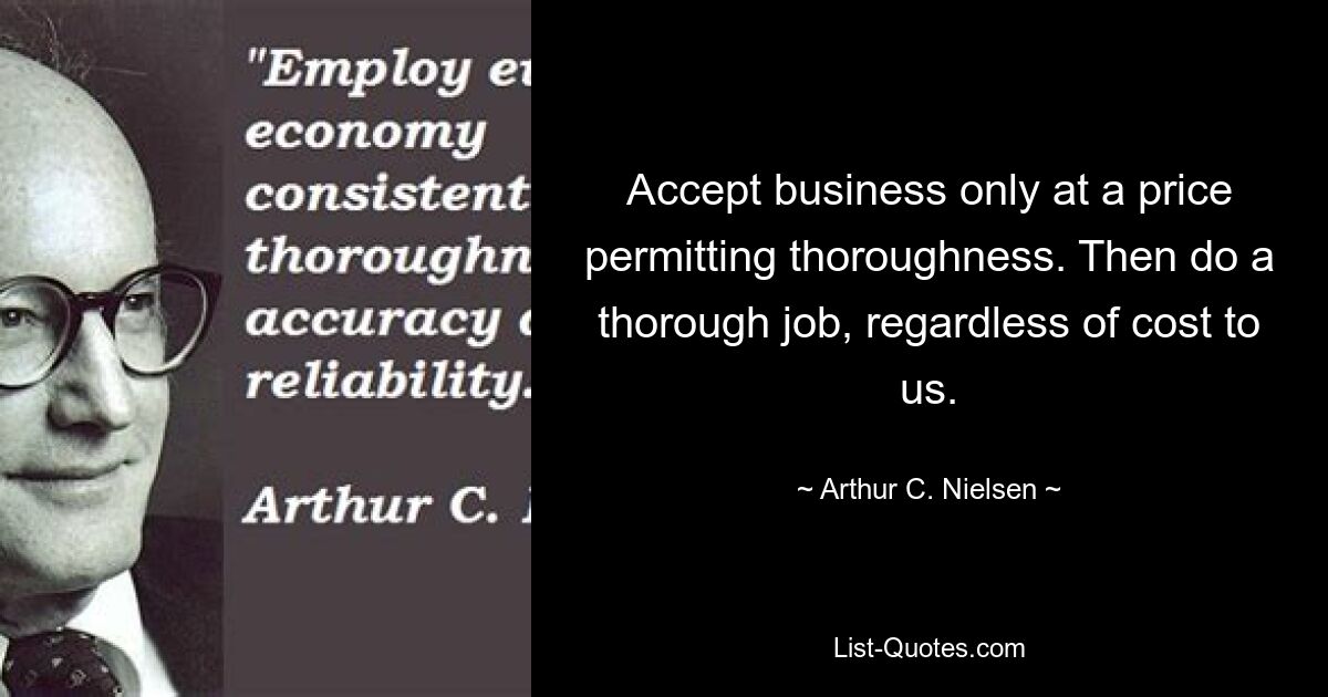 Accept business only at a price permitting thoroughness. Then do a thorough job, regardless of cost to us. — © Arthur C. Nielsen