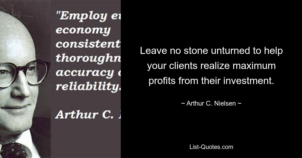 Leave no stone unturned to help your clients realize maximum profits from their investment. — © Arthur C. Nielsen