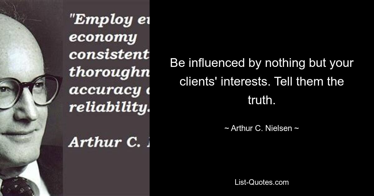 Be influenced by nothing but your clients' interests. Tell them the truth. — © Arthur C. Nielsen