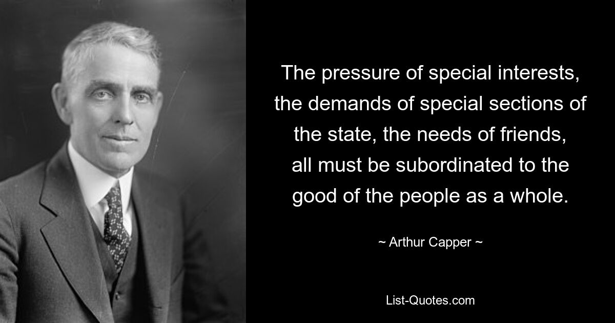 The pressure of special interests, the demands of special sections of the state, the needs of friends, all must be subordinated to the good of the people as a whole. — © Arthur Capper