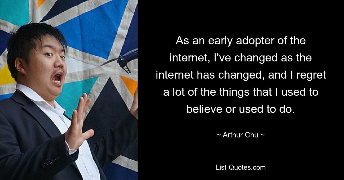 As an early adopter of the internet, I've changed as the internet has changed, and I regret a lot of the things that I used to believe or used to do. — © Arthur Chu