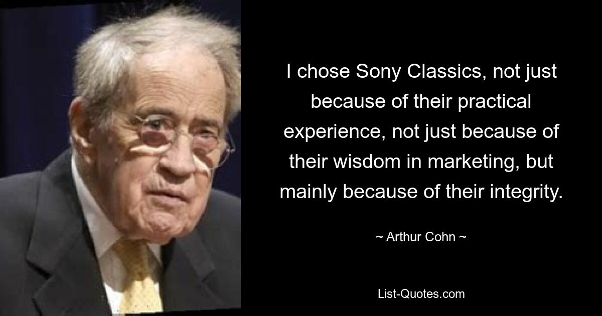 I chose Sony Classics, not just because of their practical experience, not just because of their wisdom in marketing, but mainly because of their integrity. — © Arthur Cohn