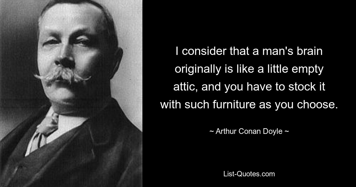 I consider that a man's brain originally is like a little empty attic, and you have to stock it with such furniture as you choose. — © Arthur Conan Doyle