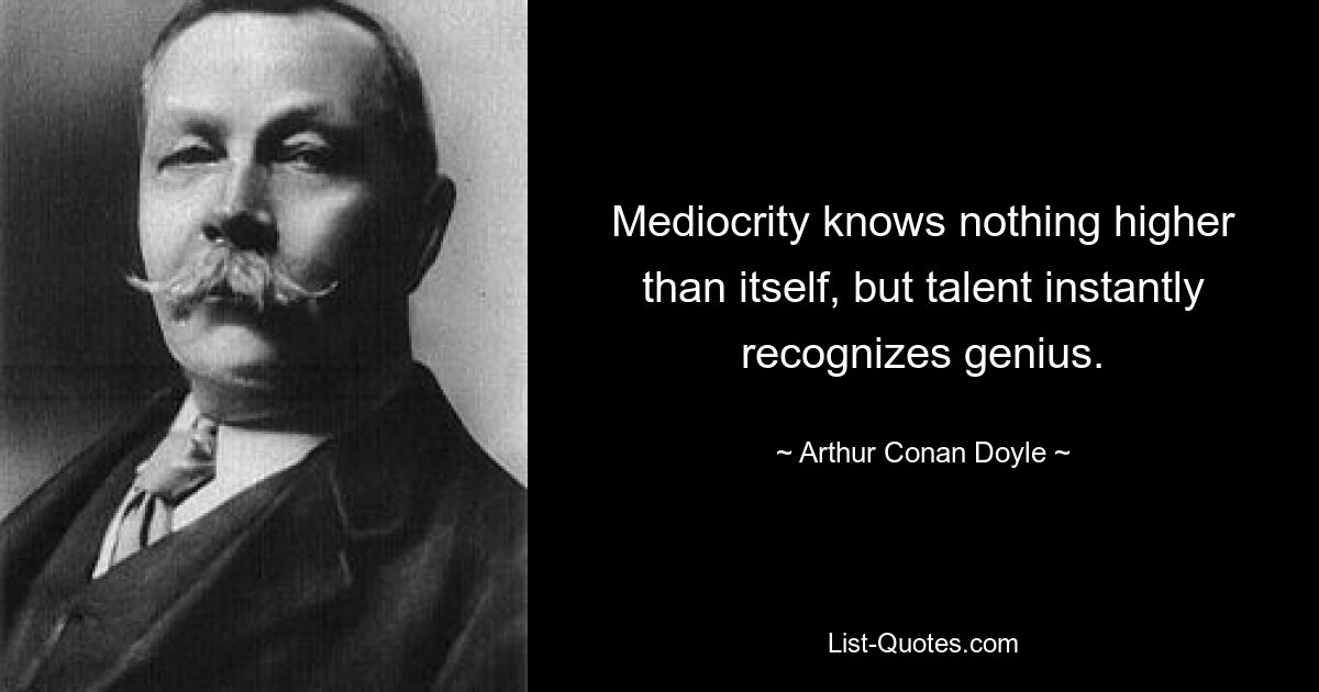 Mediocrity knows nothing higher than itself, but talent instantly recognizes genius. — © Arthur Conan Doyle