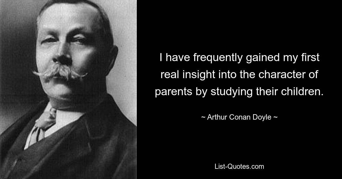 I have frequently gained my first real insight into the character of parents by studying their children. — © Arthur Conan Doyle