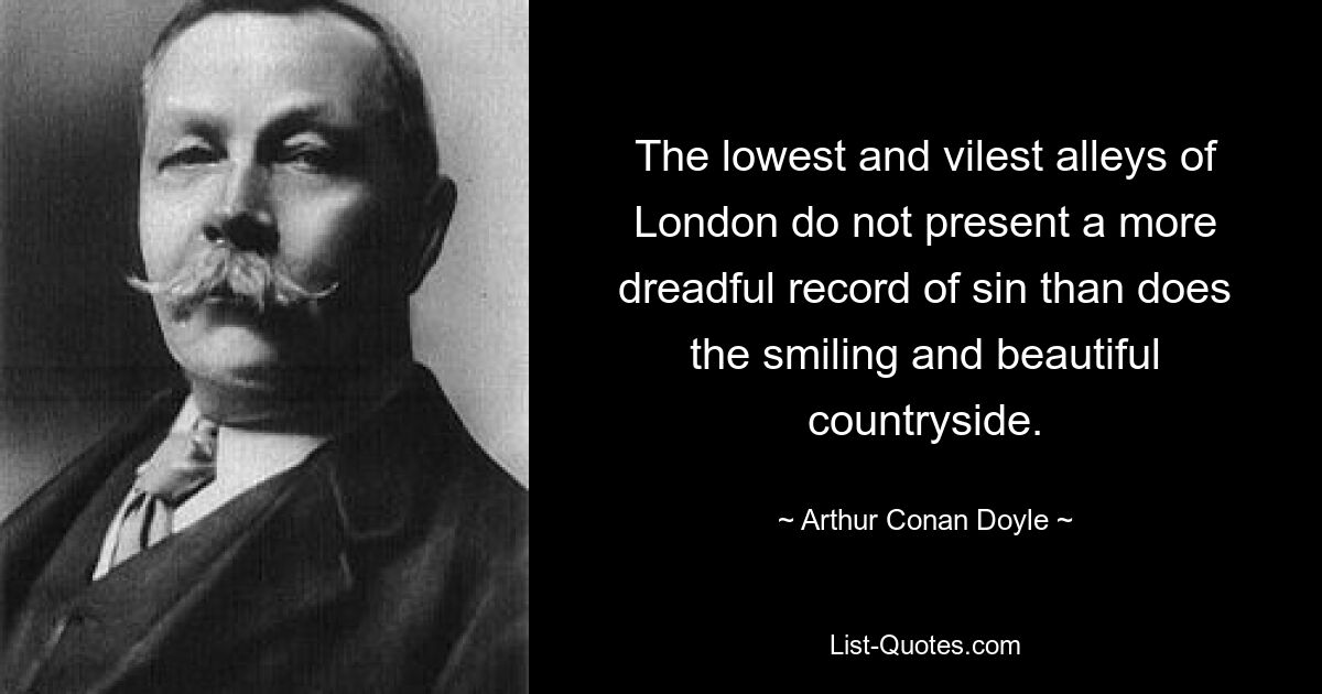 The lowest and vilest alleys of London do not present a more dreadful record of sin than does the smiling and beautiful countryside. — © Arthur Conan Doyle