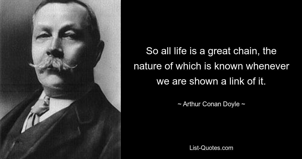 So all life is a great chain, the nature of which is known whenever we are shown a link of it. — © Arthur Conan Doyle