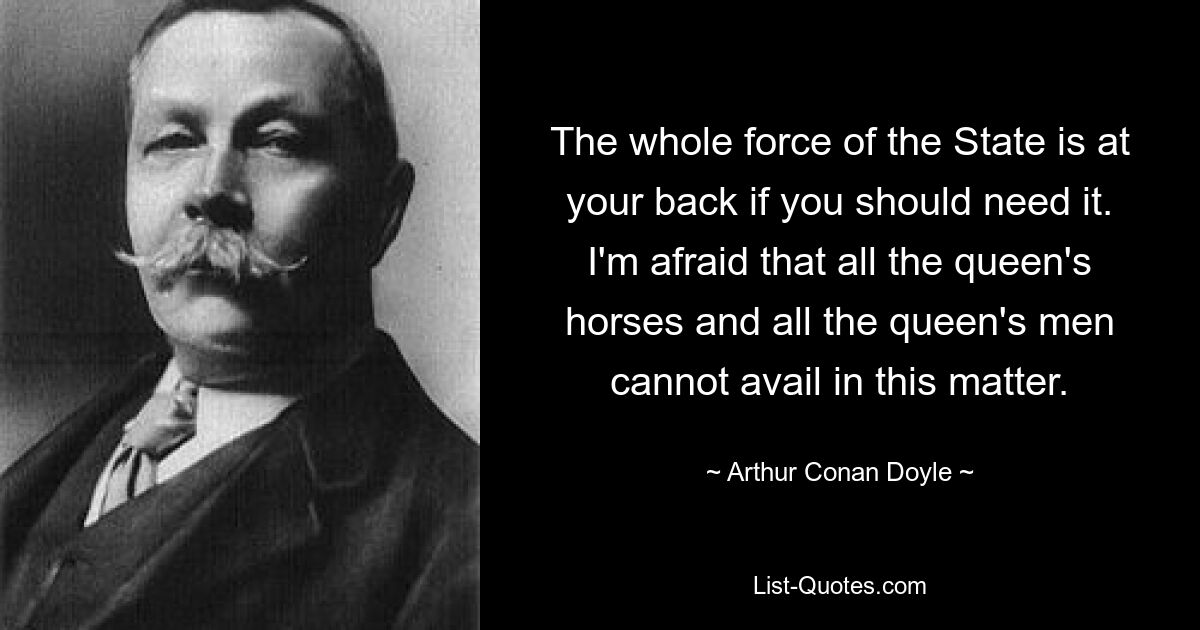 The whole force of the State is at your back if you should need it. I'm afraid that all the queen's horses and all the queen's men cannot avail in this matter. — © Arthur Conan Doyle