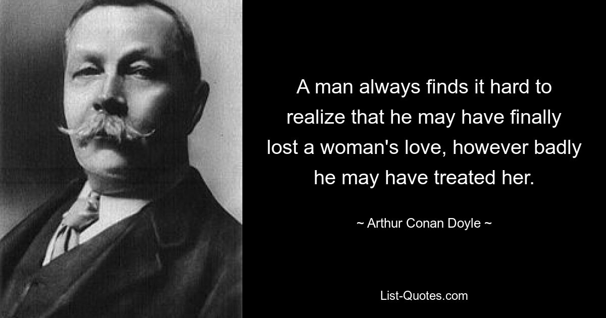 A man always finds it hard to realize that he may have finally lost a woman's love, however badly he may have treated her. — © Arthur Conan Doyle