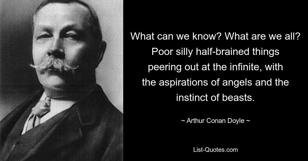 What can we know? What are we all? Poor silly half-brained things peering out at the infinite, with the aspirations of angels and the instinct of beasts. — © Arthur Conan Doyle