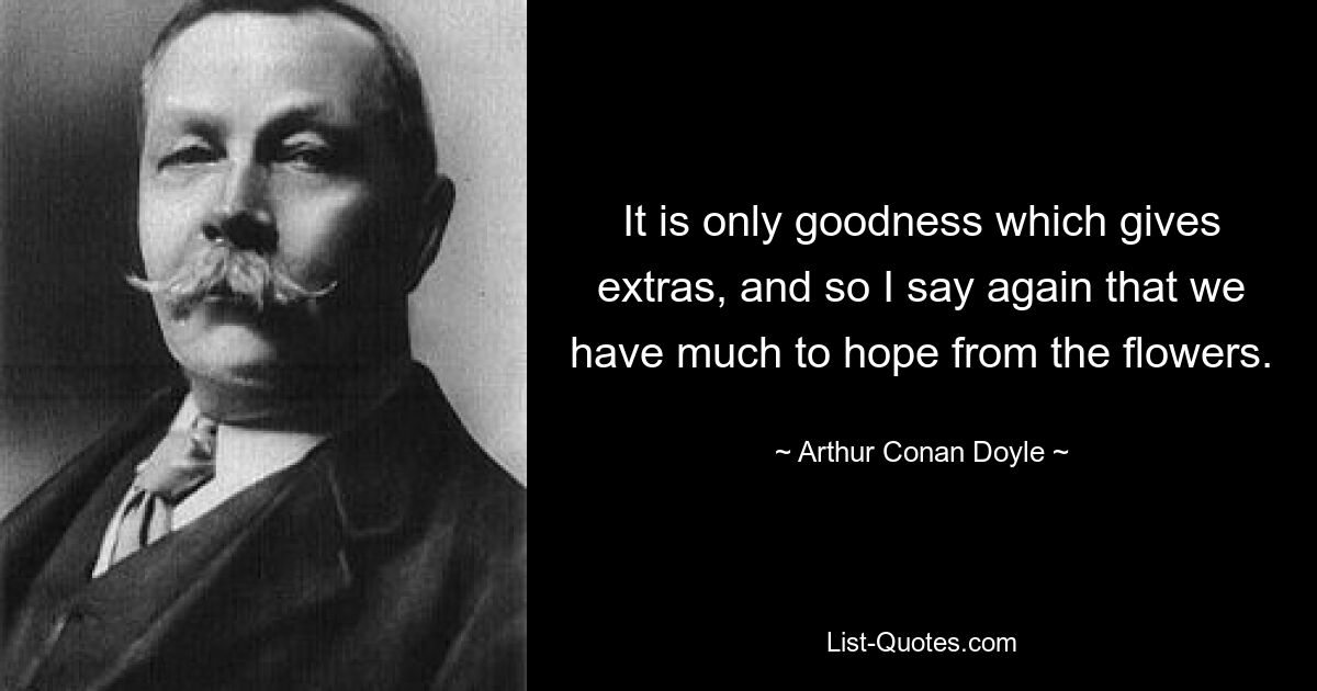 It is only goodness which gives extras, and so I say again that we have much to hope from the flowers. — © Arthur Conan Doyle