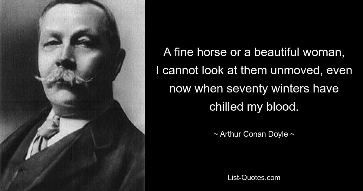 A fine horse or a beautiful woman, I cannot look at them unmoved, even now when seventy winters have chilled my blood. — © Arthur Conan Doyle