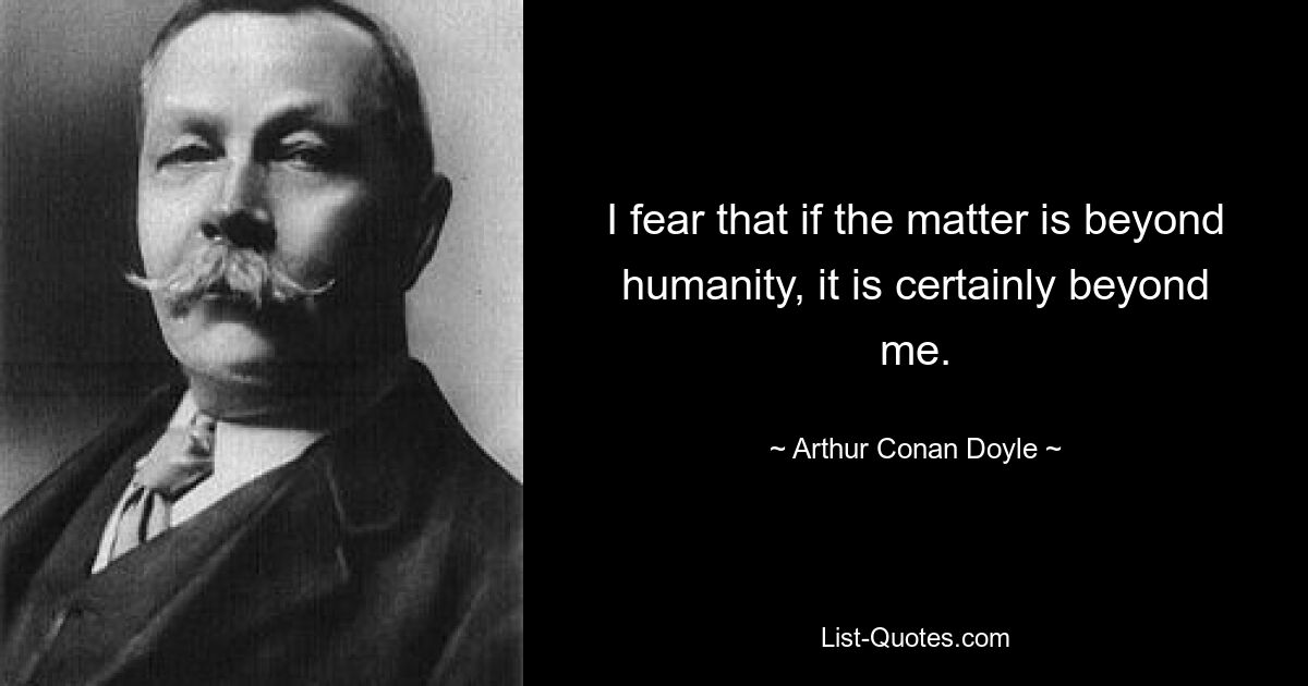 I fear that if the matter is beyond humanity, it is certainly beyond me. — © Arthur Conan Doyle