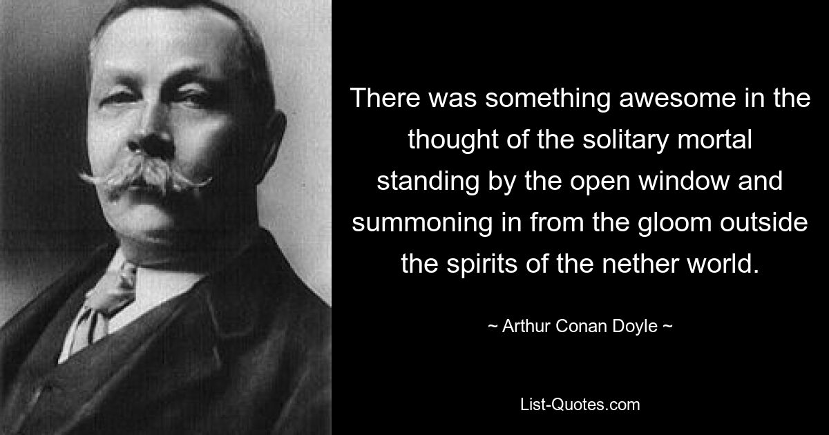 There was something awesome in the thought of the solitary mortal standing by the open window and summoning in from the gloom outside the spirits of the nether world. — © Arthur Conan Doyle