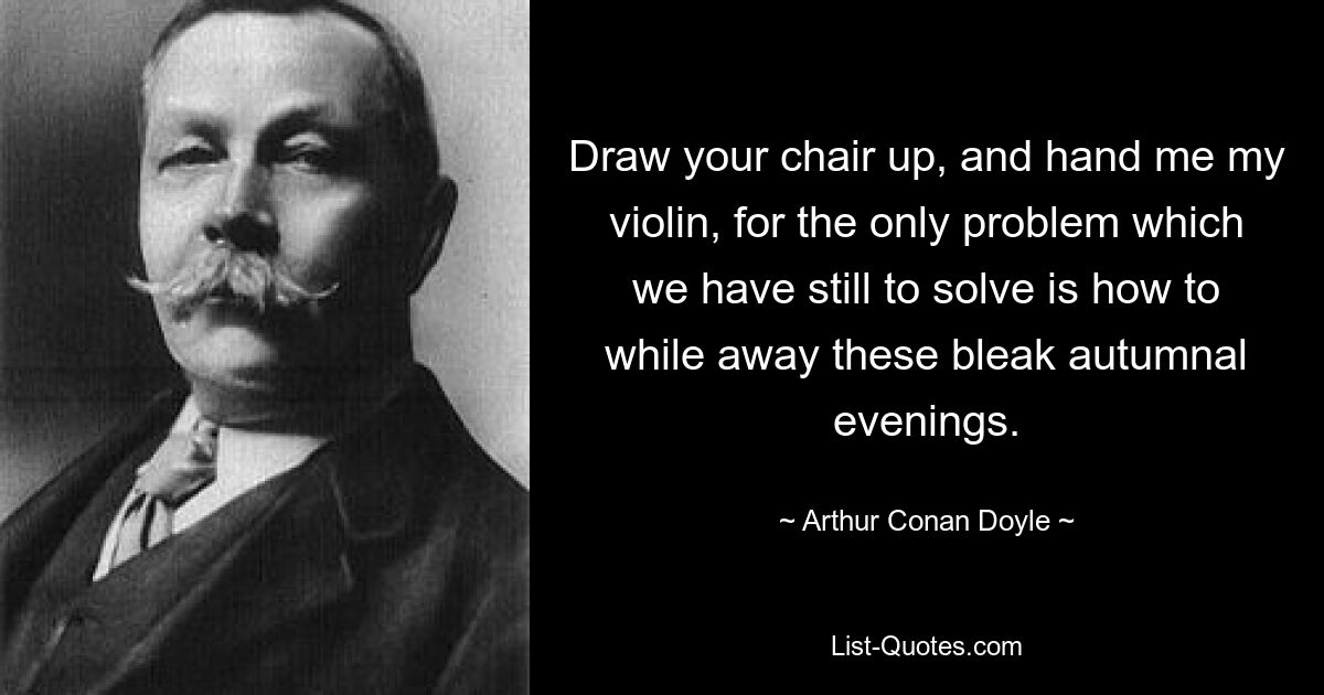 Draw your chair up, and hand me my violin, for the only problem which we have still to solve is how to while away these bleak autumnal evenings. — © Arthur Conan Doyle