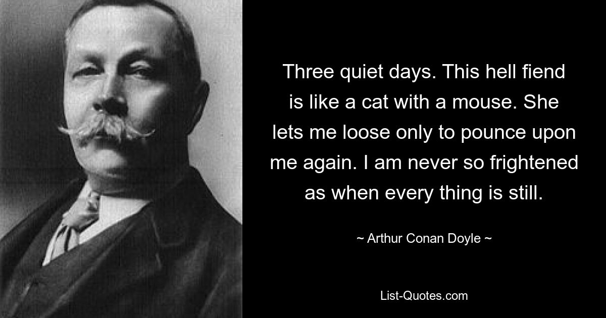 Three quiet days. This hell fiend is like a cat with a mouse. She lets me loose only to pounce upon me again. I am never so frightened as when every thing is still. — © Arthur Conan Doyle