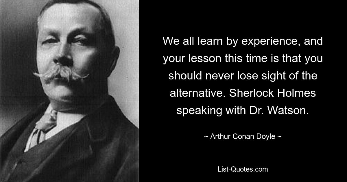 We all learn by experience, and your lesson this time is that you should never lose sight of the alternative. Sherlock Holmes speaking with Dr. Watson. — © Arthur Conan Doyle