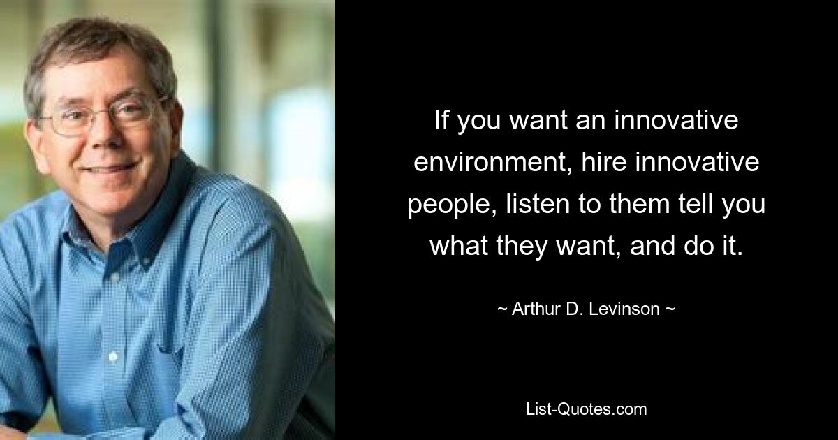 If you want an innovative environment, hire innovative people, listen to them tell you what they want, and do it. — © Arthur D. Levinson