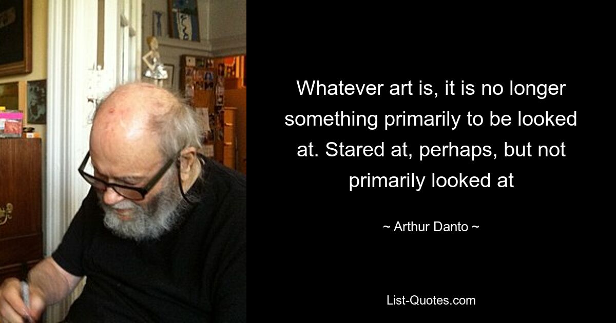 Whatever art is, it is no longer something primarily to be looked at. Stared at, perhaps, but not primarily looked at — © Arthur Danto