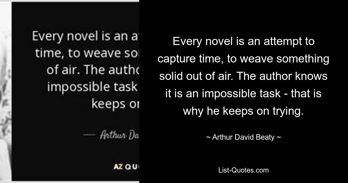 Every novel is an attempt to capture time, to weave something solid out of air. The author knows it is an impossible task - that is why he keeps on trying. — © Arthur David Beaty