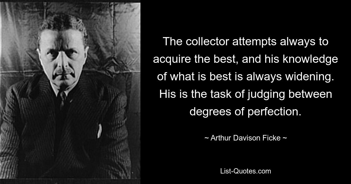 The collector attempts always to acquire the best, and his knowledge of what is best is always widening. His is the task of judging between degrees of perfection. — © Arthur Davison Ficke