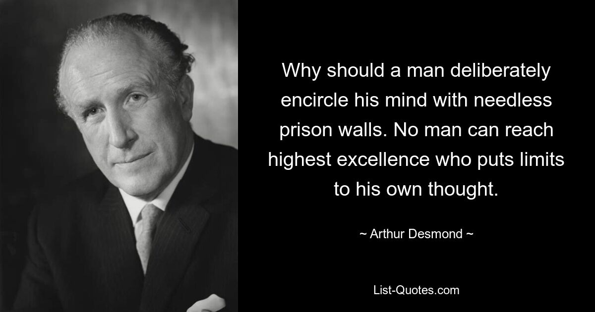 Why should a man deliberately encircle his mind with needless prison walls. No man can reach highest excellence who puts limits to his own thought. — © Arthur Desmond