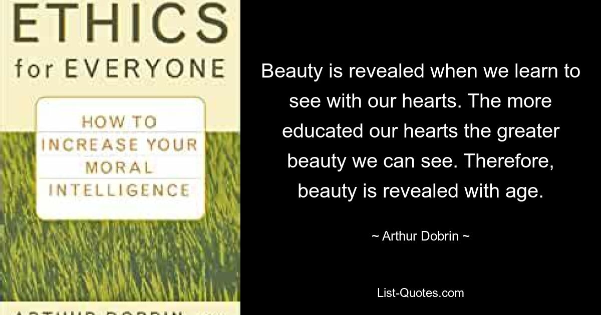 Beauty is revealed when we learn to see with our hearts. The more educated our hearts the greater beauty we can see. Therefore, beauty is revealed with age. — © Arthur Dobrin