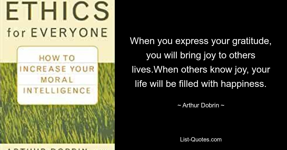 When you express your gratitude, you will bring joy to others lives.When others know joy, your life will be filled with happiness. — © Arthur Dobrin