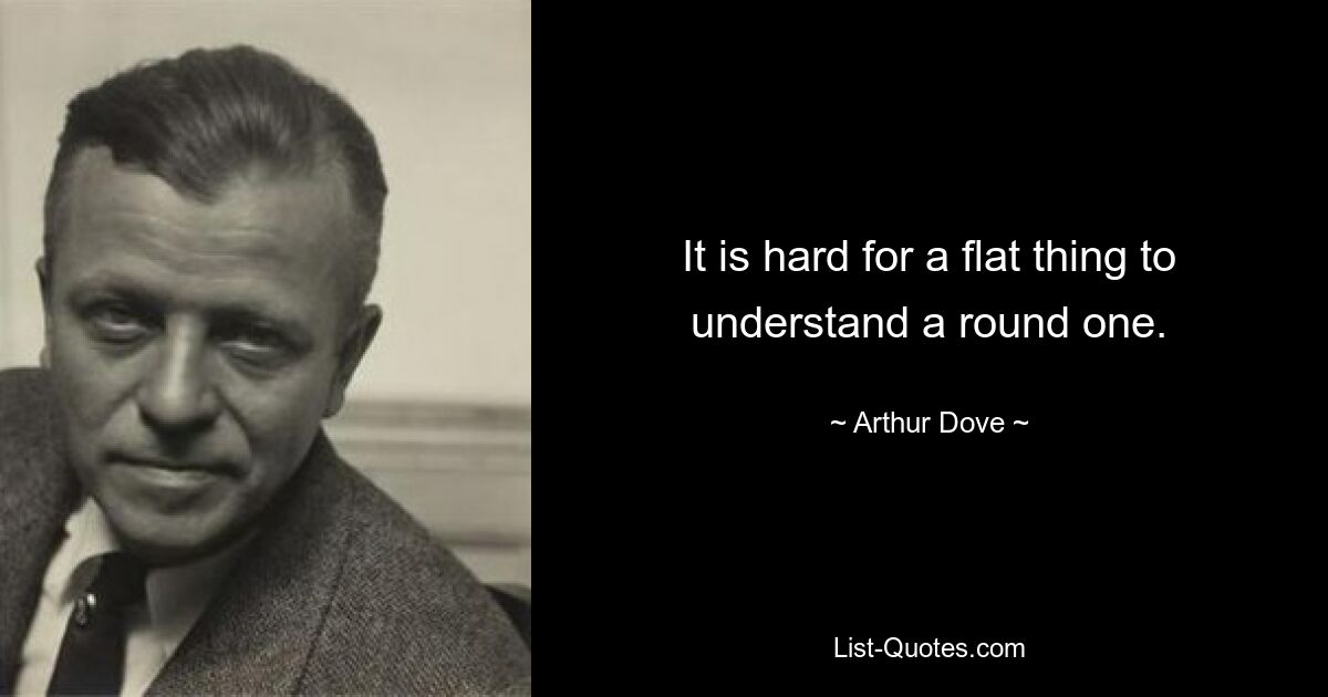 It is hard for a flat thing to understand a round one. — © Arthur Dove