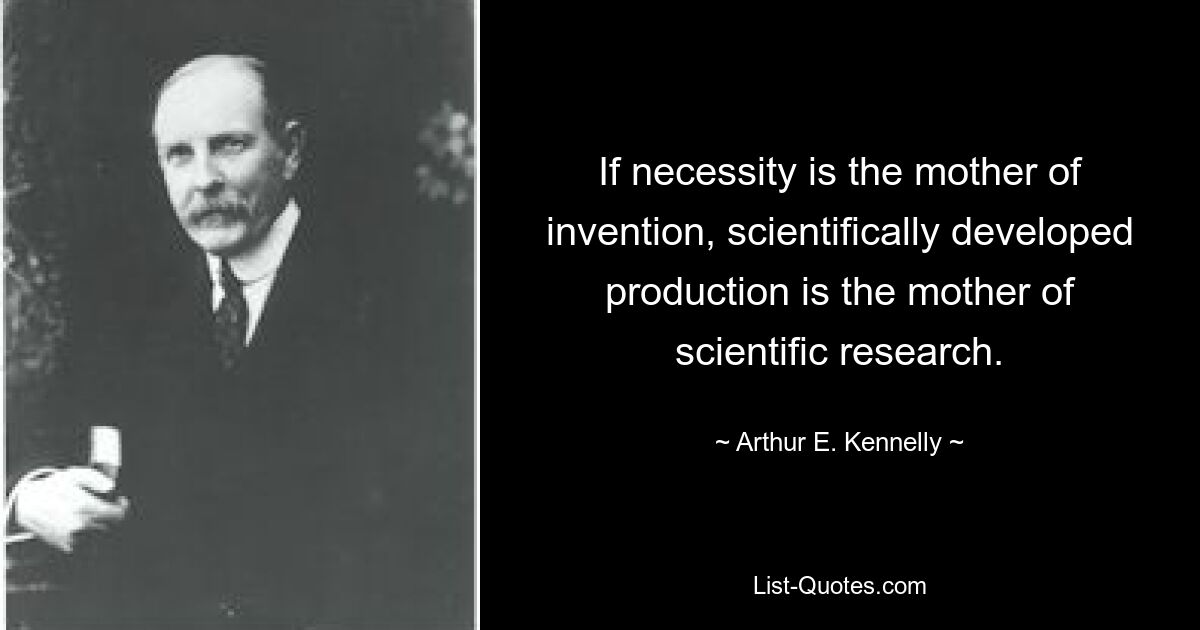 If necessity is the mother of invention, scientifically developed production is the mother of scientific research. — © Arthur E. Kennelly