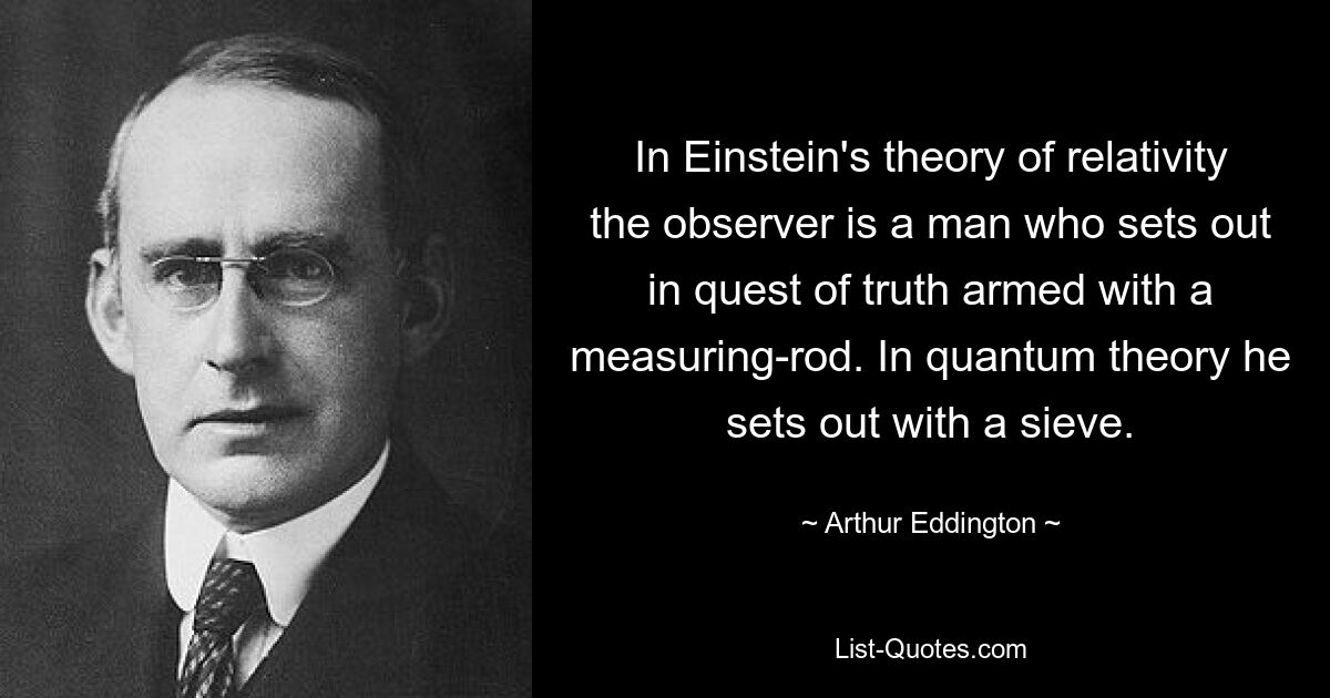 In Einstein's theory of relativity the observer is a man who sets out in quest of truth armed with a measuring-rod. In quantum theory he sets out with a sieve. — © Arthur Eddington