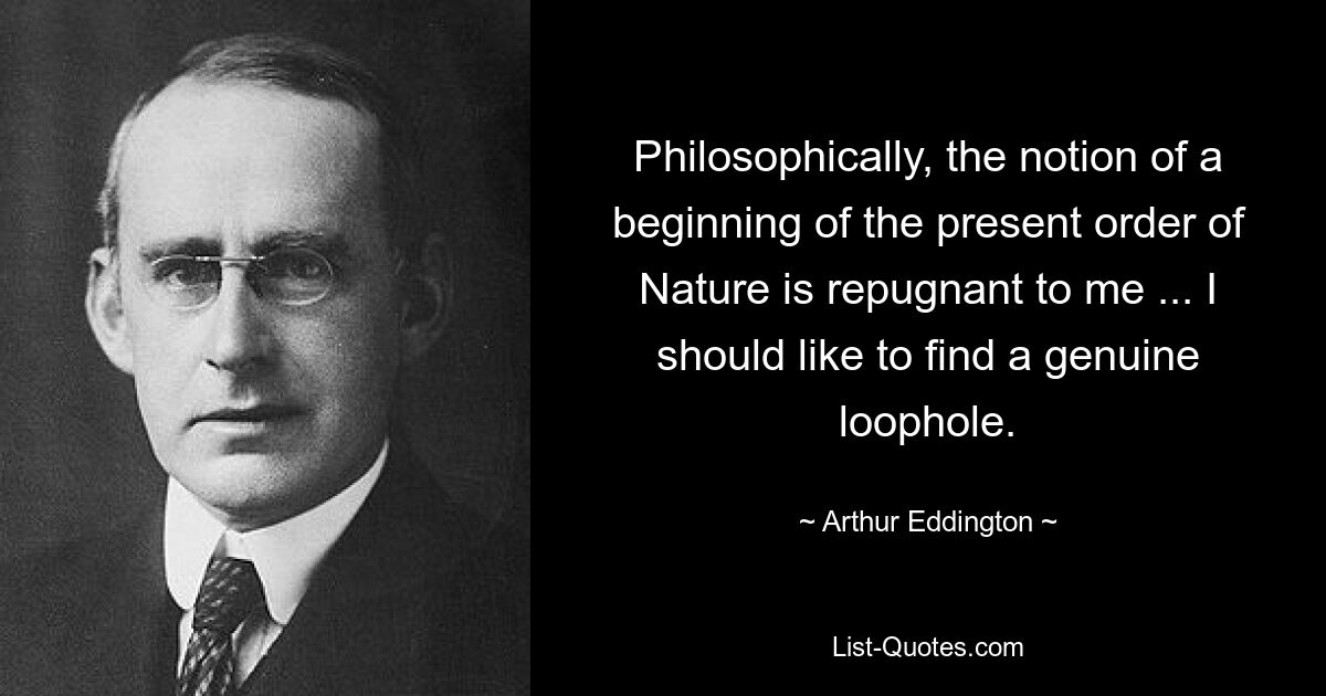 Philosophically, the notion of a beginning of the present order of Nature is repugnant to me ... I should like to find a genuine loophole. — © Arthur Eddington