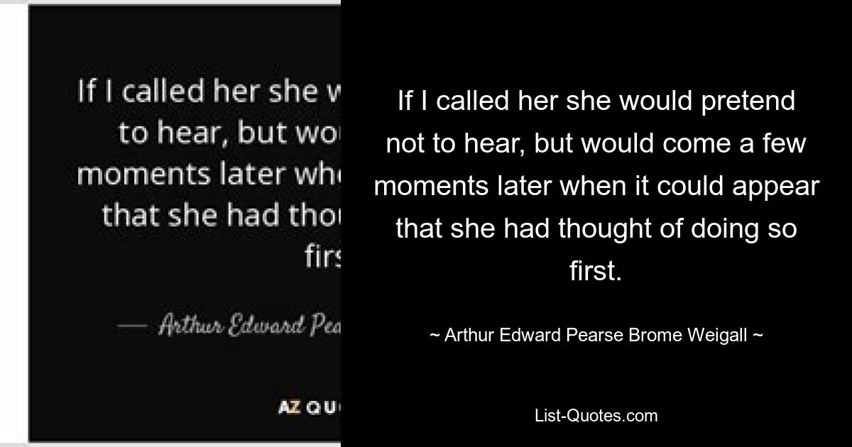 If I called her she would pretend not to hear, but would come a few moments later when it could appear that she had thought of doing so first. — © Arthur Edward Pearse Brome Weigall