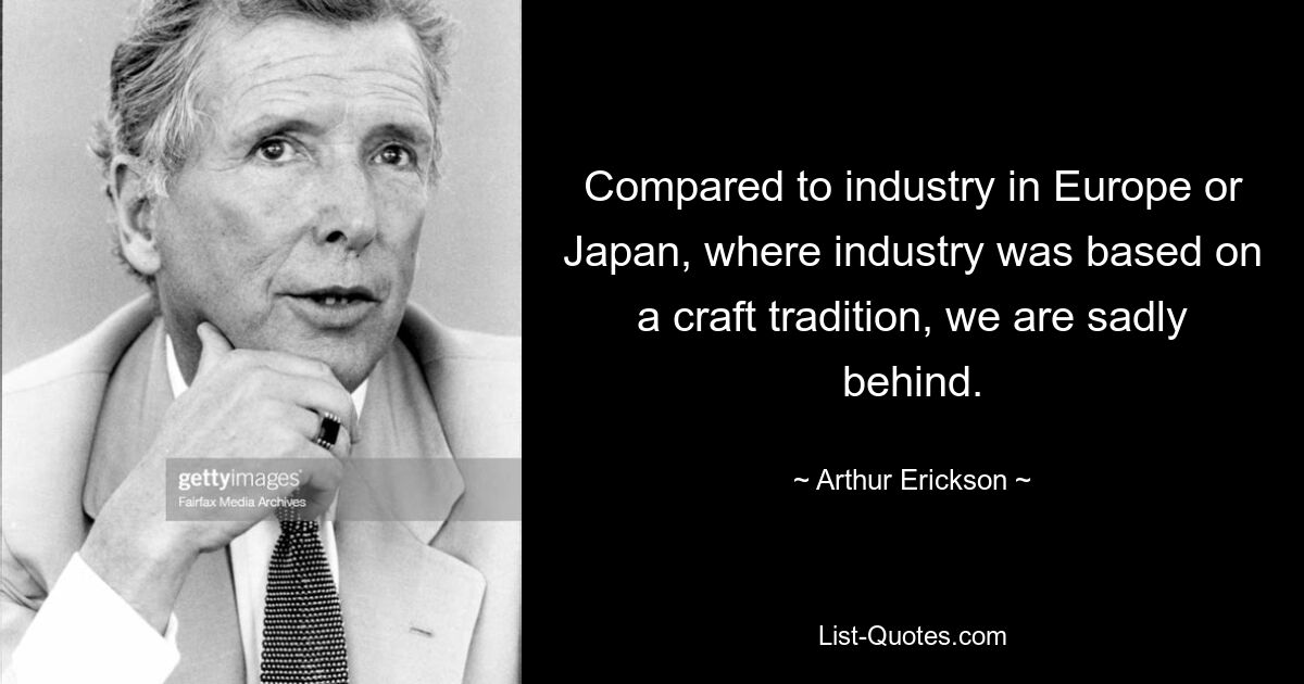 Compared to industry in Europe or Japan, where industry was based on a craft tradition, we are sadly behind. — © Arthur Erickson