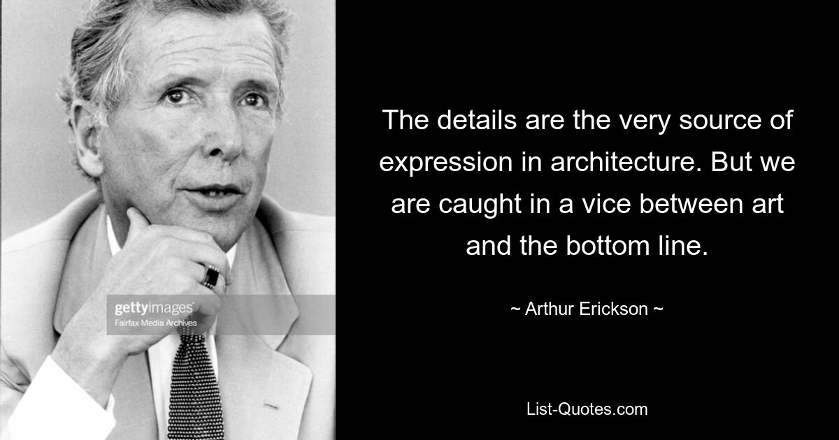 The details are the very source of expression in architecture. But we are caught in a vice between art and the bottom line. — © Arthur Erickson