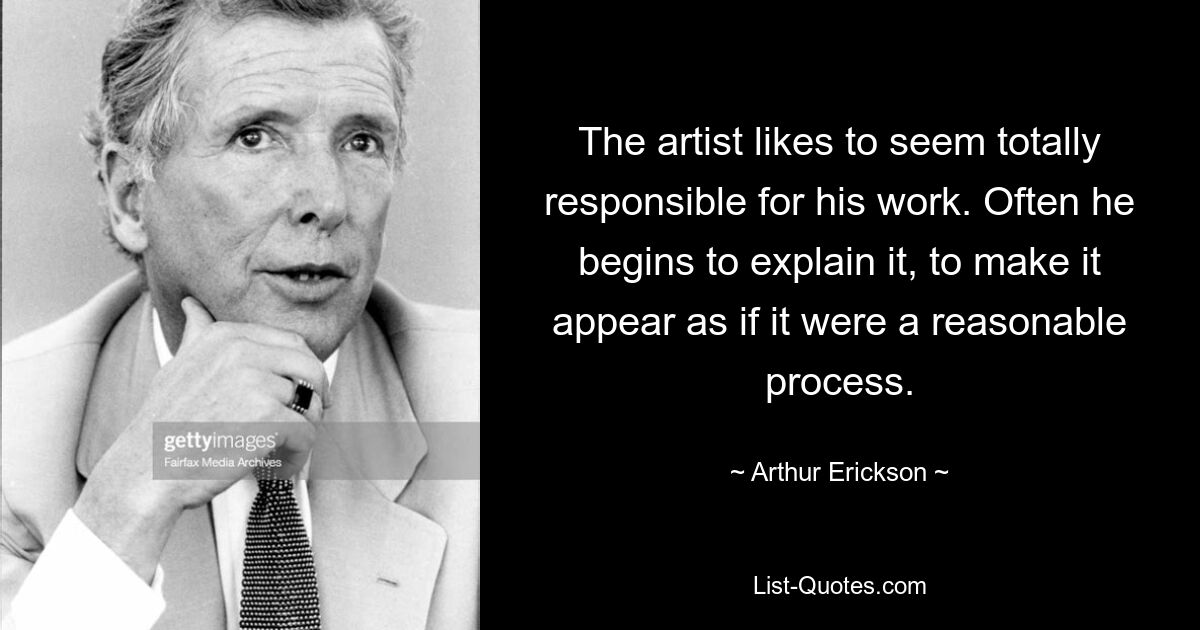 The artist likes to seem totally responsible for his work. Often he begins to explain it, to make it appear as if it were a reasonable process. — © Arthur Erickson