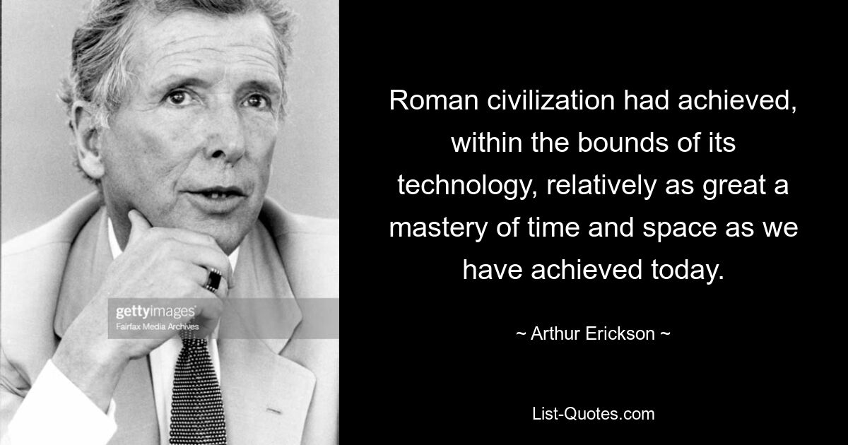 Roman civilization had achieved, within the bounds of its technology, relatively as great a mastery of time and space as we have achieved today. — © Arthur Erickson