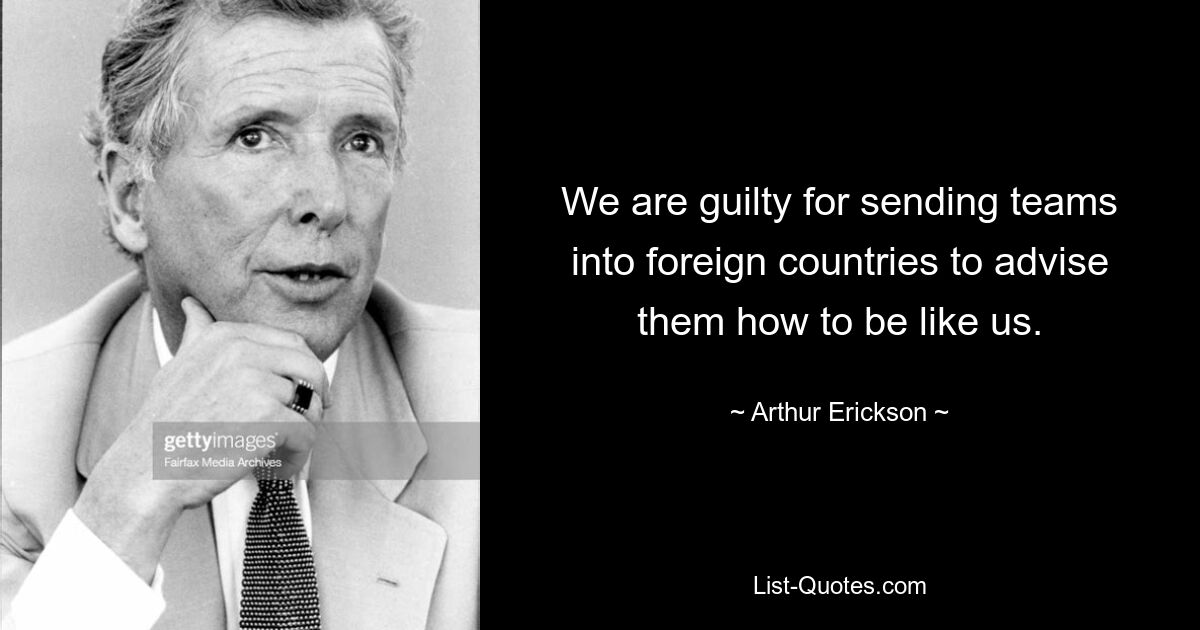 We are guilty for sending teams into foreign countries to advise them how to be like us. — © Arthur Erickson