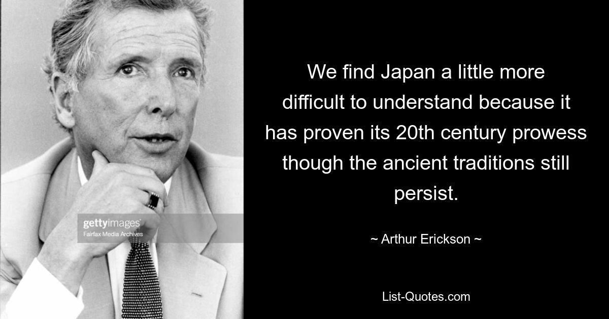 We find Japan a little more difficult to understand because it has proven its 20th century prowess though the ancient traditions still persist. — © Arthur Erickson