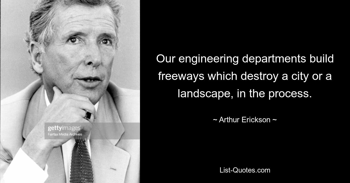 Our engineering departments build freeways which destroy a city or a landscape, in the process. — © Arthur Erickson