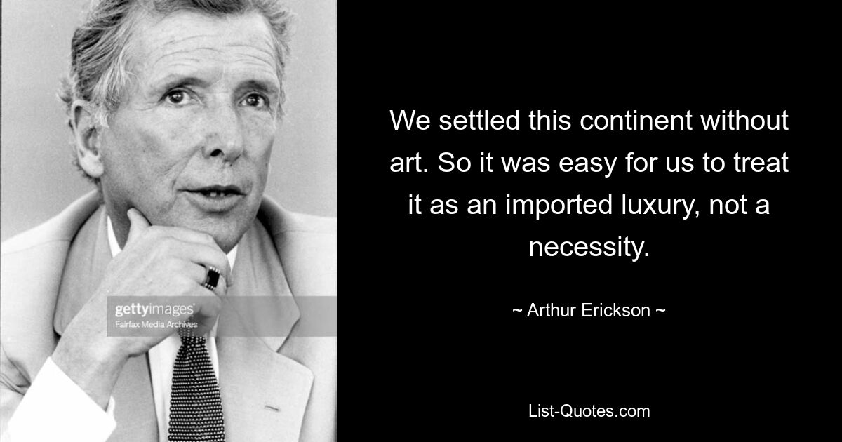 We settled this continent without art. So it was easy for us to treat it as an imported luxury, not a necessity. — © Arthur Erickson