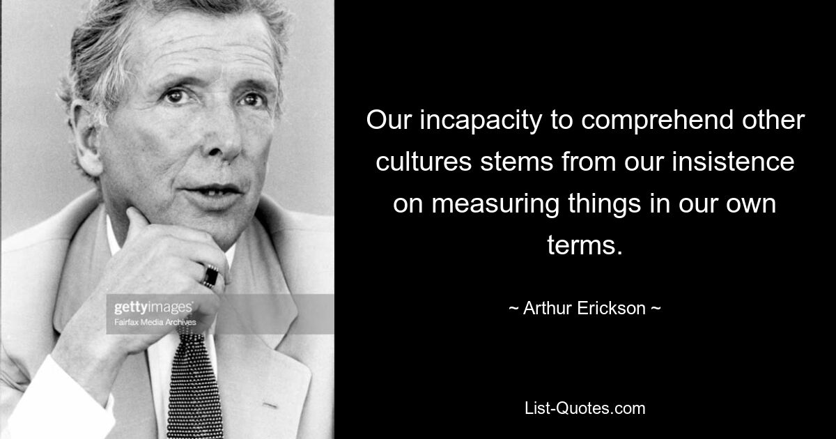 Our incapacity to comprehend other cultures stems from our insistence on measuring things in our own terms. — © Arthur Erickson