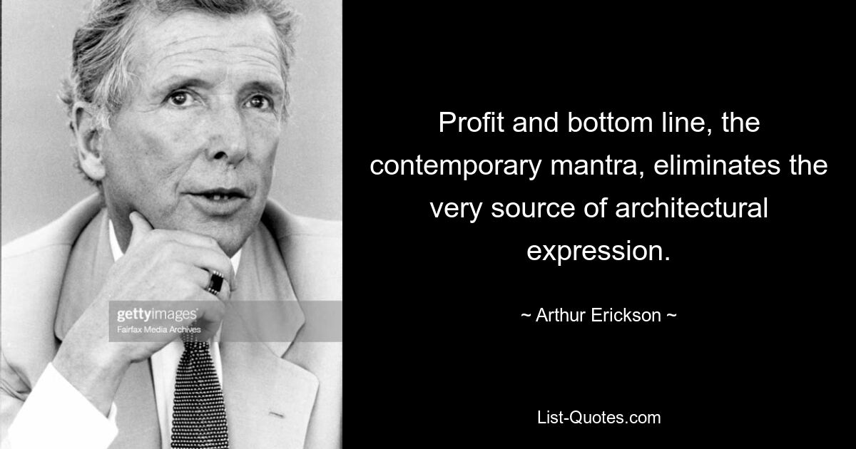 Profit and bottom line, the contemporary mantra, eliminates the very source of architectural expression. — © Arthur Erickson