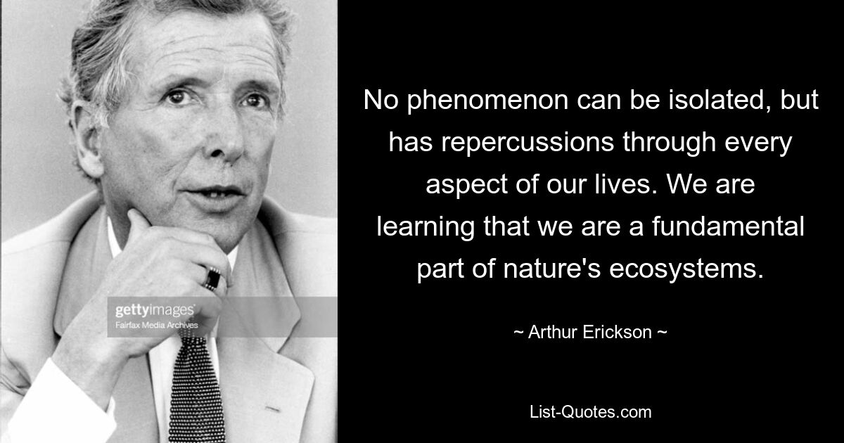 No phenomenon can be isolated, but has repercussions through every aspect of our lives. We are learning that we are a fundamental part of nature's ecosystems. — © Arthur Erickson