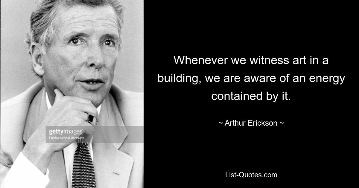 Whenever we witness art in a building, we are aware of an energy contained by it. — © Arthur Erickson