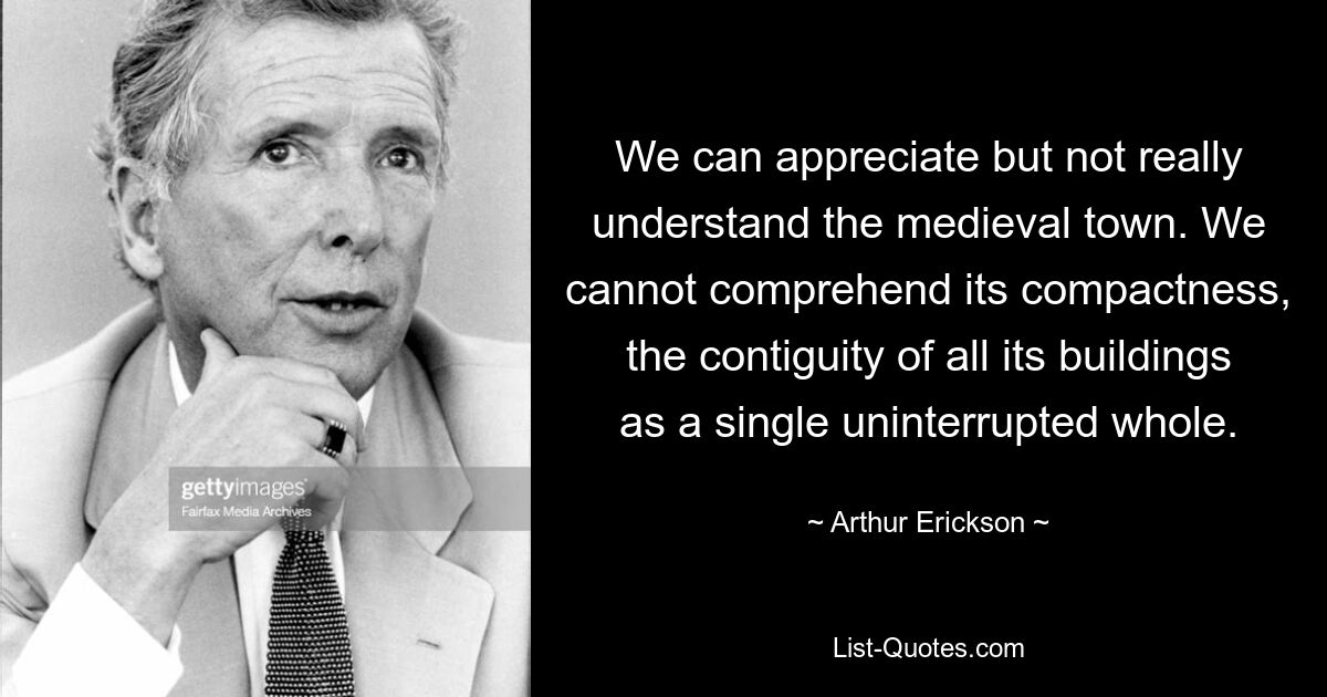 We can appreciate but not really understand the medieval town. We cannot comprehend its compactness, the contiguity of all its buildings as a single uninterrupted whole. — © Arthur Erickson