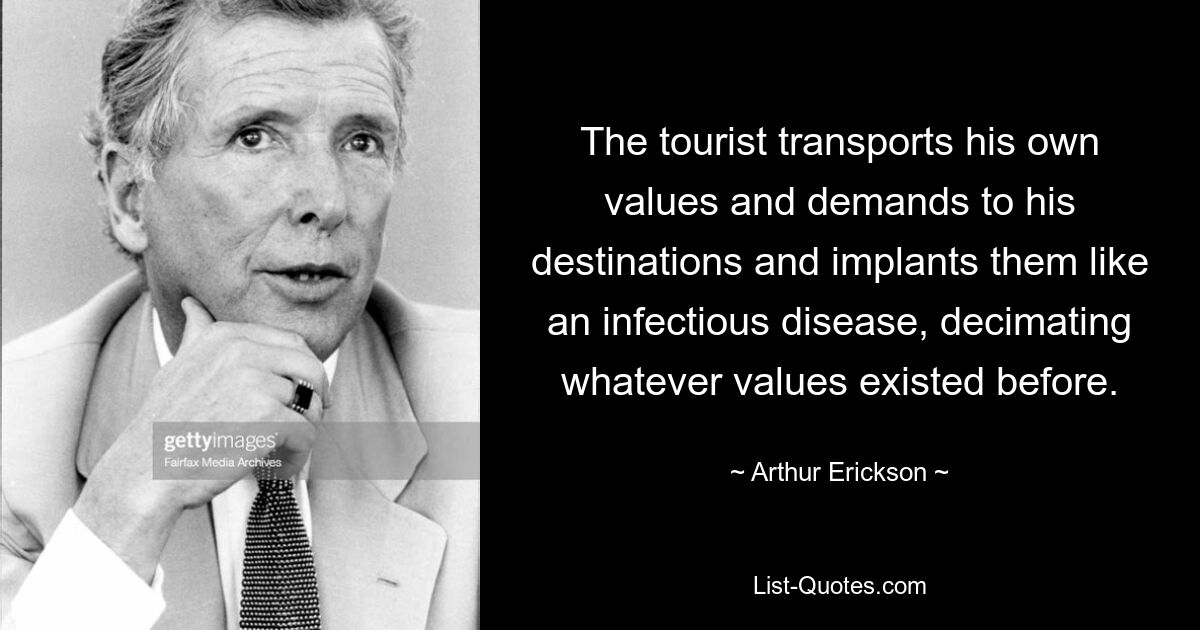 The tourist transports his own values and demands to his destinations and implants them like an infectious disease, decimating whatever values existed before. — © Arthur Erickson