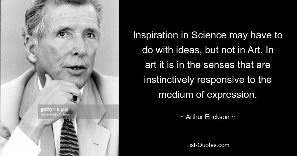 Inspiration in Science may have to do with ideas, but not in Art. In art it is in the senses that are instinctively responsive to the medium of expression. — © Arthur Erickson