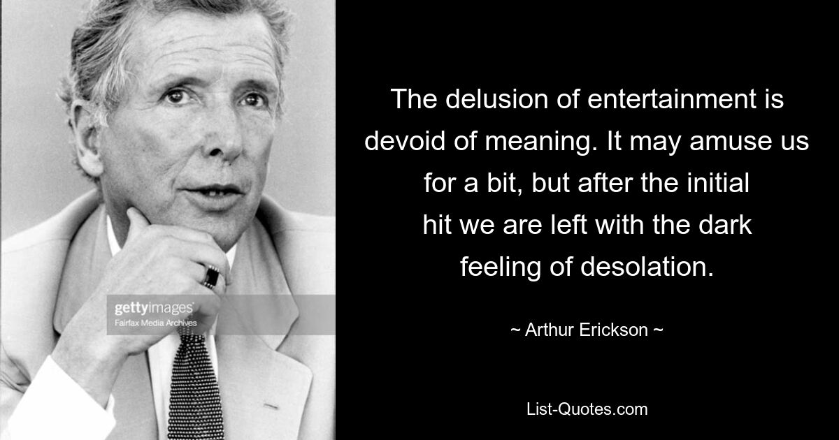 The delusion of entertainment is devoid of meaning. It may amuse us for a bit, but after the initial hit we are left with the dark feeling of desolation. — © Arthur Erickson